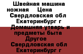 Швейная машина (ножная) › Цена ­ 1 500 - Свердловская обл., Екатеринбург г. Домашняя утварь и предметы быта » Другое   . Свердловская обл.,Екатеринбург г.